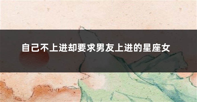 自己不上进却要求男友上进的星座女