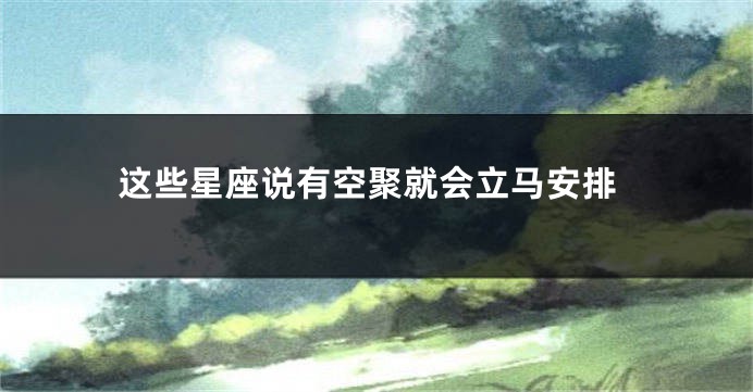 这些星座说有空聚就会立马安排