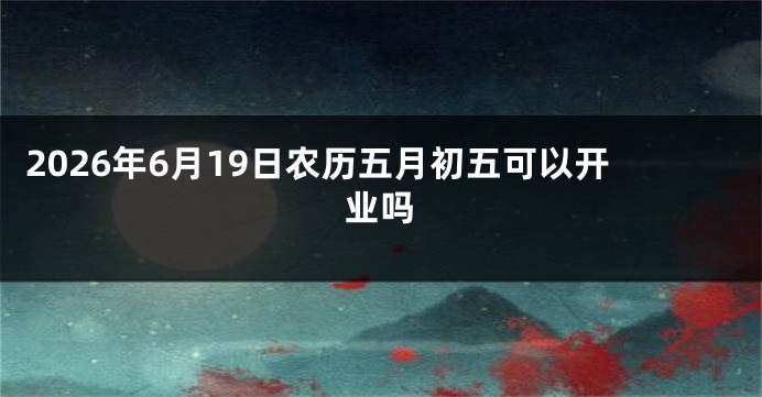 2026年6月19日农历五月初五可以开业吗