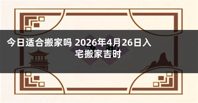 今日适合搬家吗 2026年4月26日入宅搬家吉时