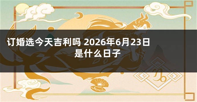 订婚选今天吉利吗 2026年6月23日是什么日子