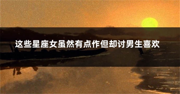 这些星座女虽然有点作但却讨男生喜欢