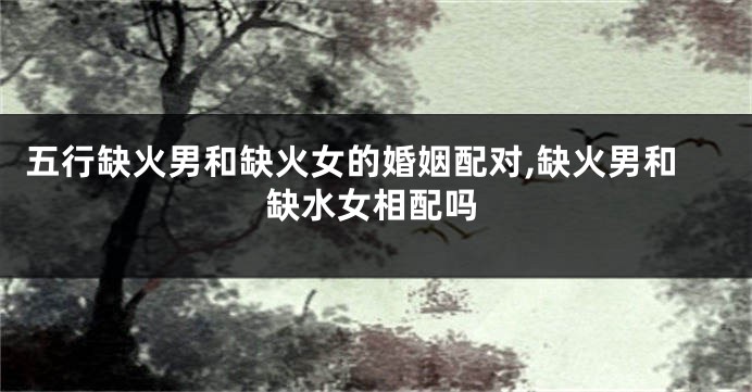 五行缺火男和缺火女的婚姻配对,缺火男和缺水女相配吗