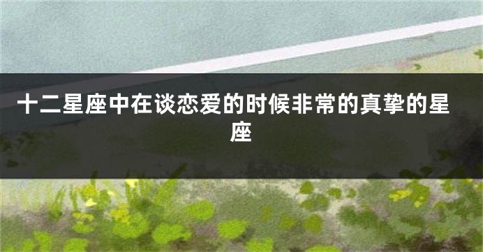 十二星座中在谈恋爱的时候非常的真挚的星座