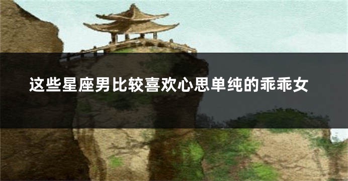 这些星座男比较喜欢心思单纯的乖乖女