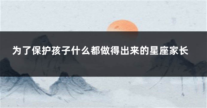 为了保护孩子什么都做得出来的星座家长