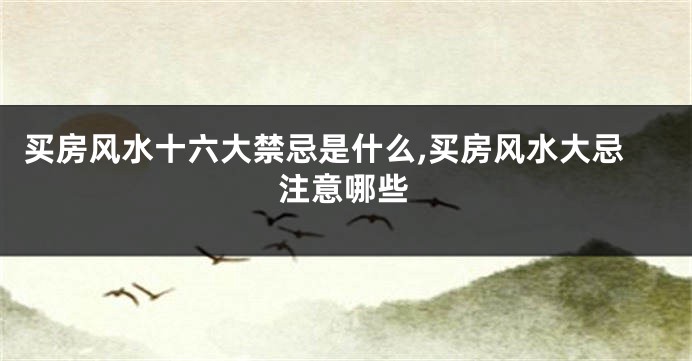买房风水十六大禁忌是什么,买房风水大忌注意哪些