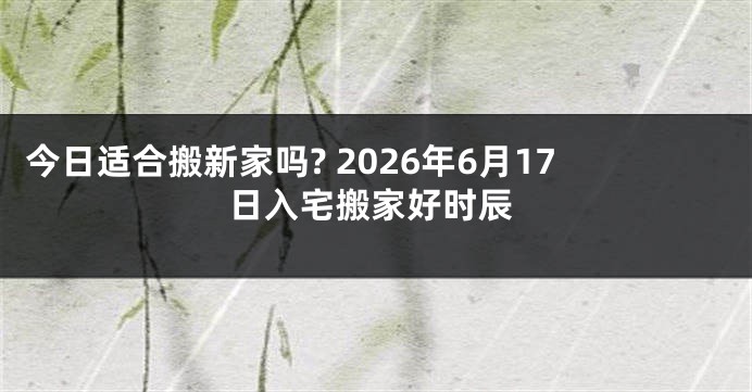 今日适合搬新家吗? 2026年6月17日入宅搬家好时辰
