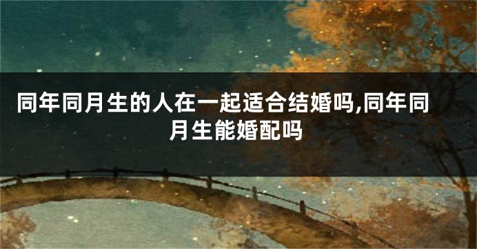 同年同月生的人在一起适合结婚吗,同年同月生能婚配吗