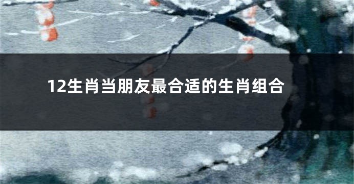 12生肖当朋友最合适的生肖组合