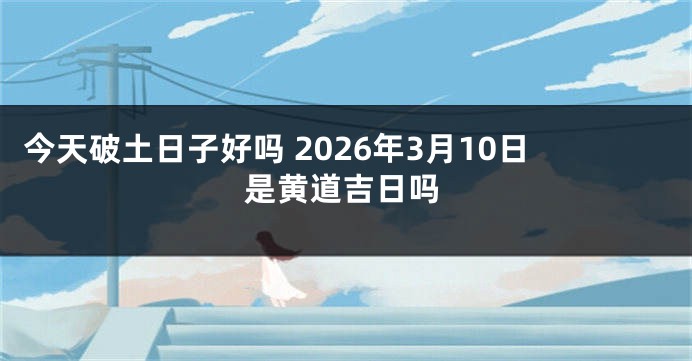今天破土日子好吗 2026年3月10日是黄道吉日吗