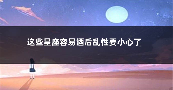这些星座容易酒后乱性要小心了
