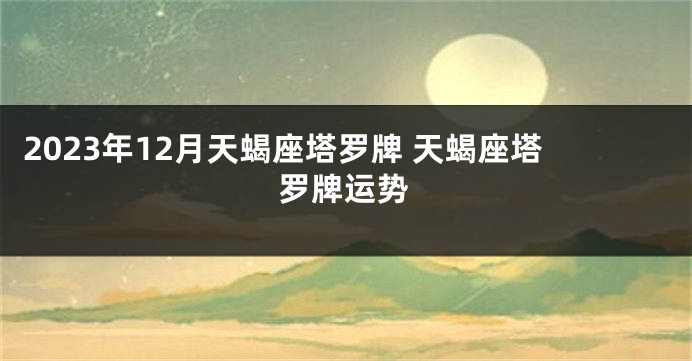 2023年12月天蝎座塔罗牌 天蝎座塔罗牌运势