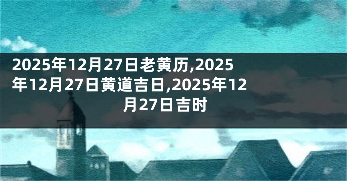 2025年12月27日老黄历,2025年12月27日黄道吉日,2025年12月27日吉时