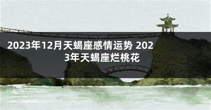 2023年12月天蝎座感情运势 2023年天蝎座烂桃花