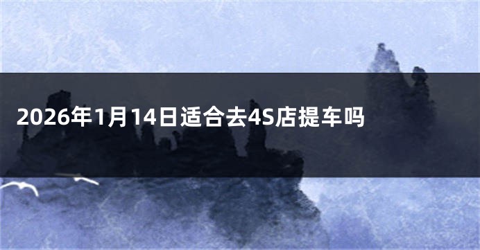 2026年1月14日适合去4S店提车吗