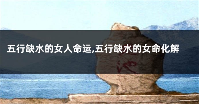 五行缺水的女人命运,五行缺水的女命化解