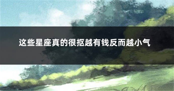 这些星座真的很抠越有钱反而越小气