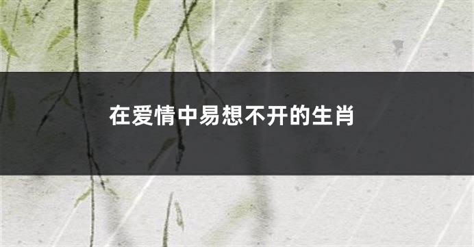 在爱情中易想不开的生肖