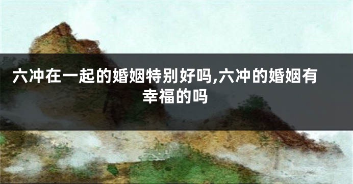 六冲在一起的婚姻特别好吗,六冲的婚姻有幸福的吗