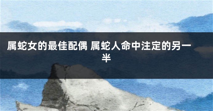 属蛇女的最佳配偶 属蛇人命中注定的另一半