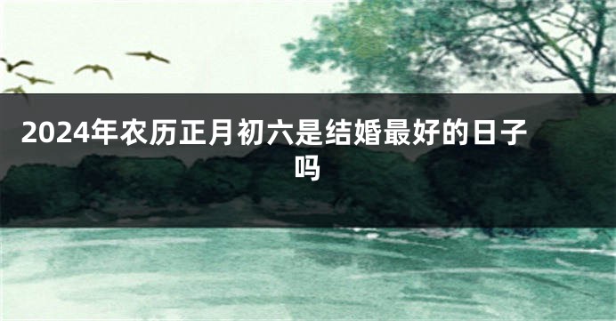2024年农历正月初六是结婚最好的日子吗