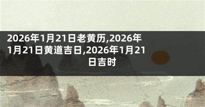 2026年1月21日老黄历,2026年1月21日黄道吉日,2026年1月21日吉时