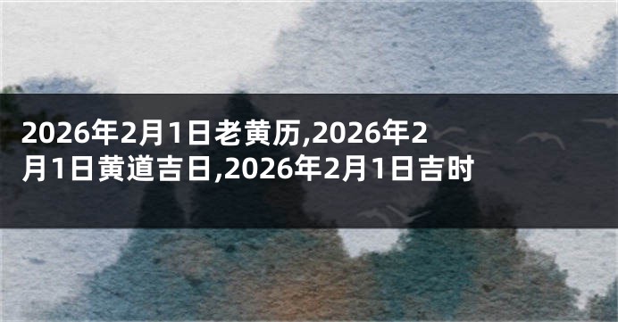 2026年2月1日老黄历,2026年2月1日黄道吉日,2026年2月1日吉时