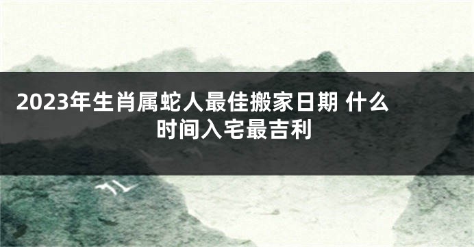 2023年生肖属蛇人最佳搬家日期 什么时间入宅最吉利