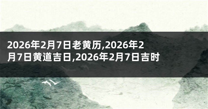 2026年2月7日老黄历,2026年2月7日黄道吉日,2026年2月7日吉时