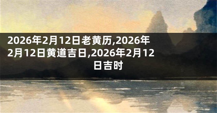 2026年2月12日老黄历,2026年2月12日黄道吉日,2026年2月12日吉时