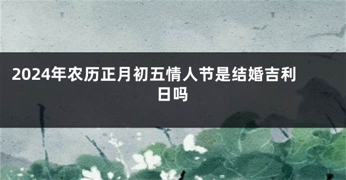 2024年农历正月初五情人节是结婚吉利日吗