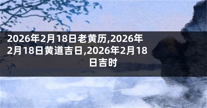2026年2月18日老黄历,2026年2月18日黄道吉日,2026年2月18日吉时