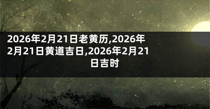 2026年2月21日老黄历,2026年2月21日黄道吉日,2026年2月21日吉时