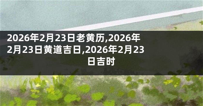 2026年2月23日老黄历,2026年2月23日黄道吉日,2026年2月23日吉时