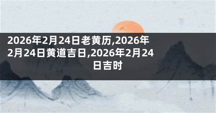 2026年2月24日老黄历,2026年2月24日黄道吉日,2026年2月24日吉时