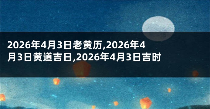 2026年4月3日老黄历,2026年4月3日黄道吉日,2026年4月3日吉时