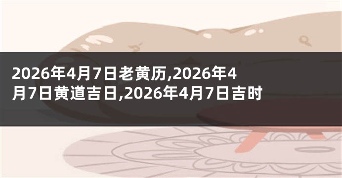 2026年4月7日老黄历,2026年4月7日黄道吉日,2026年4月7日吉时