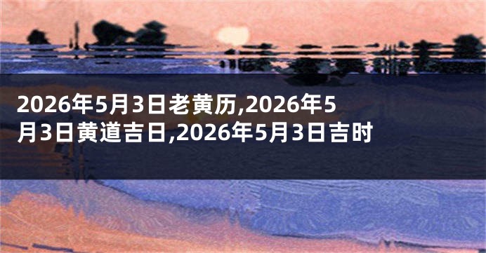 2026年5月3日老黄历,2026年5月3日黄道吉日,2026年5月3日吉时