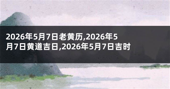 2026年5月7日老黄历,2026年5月7日黄道吉日,2026年5月7日吉时