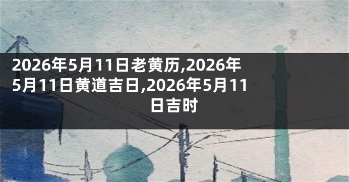 2026年5月11日老黄历,2026年5月11日黄道吉日,2026年5月11日吉时