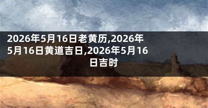 2026年5月16日老黄历,2026年5月16日黄道吉日,2026年5月16日吉时