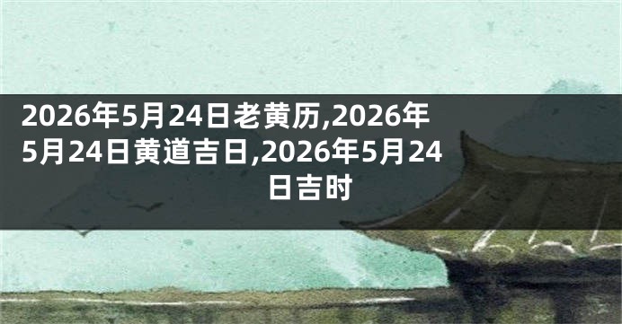 2026年5月24日老黄历,2026年5月24日黄道吉日,2026年5月24日吉时