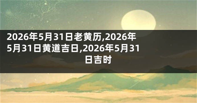 2026年5月31日老黄历,2026年5月31日黄道吉日,2026年5月31日吉时