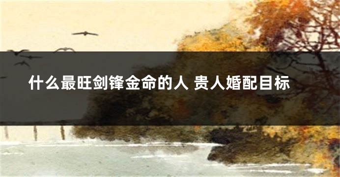 什么最旺剑锋金命的人 贵人婚配目标