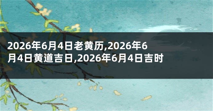 2026年6月4日老黄历,2026年6月4日黄道吉日,2026年6月4日吉时