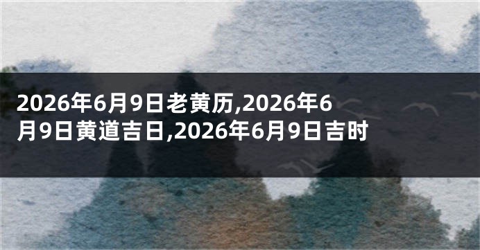 2026年6月9日老黄历,2026年6月9日黄道吉日,2026年6月9日吉时
