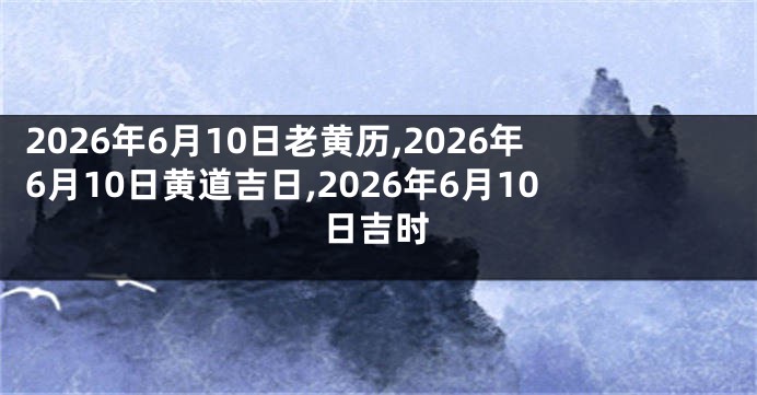 2026年6月10日老黄历,2026年6月10日黄道吉日,2026年6月10日吉时
