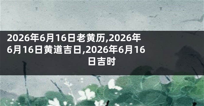 2026年6月16日老黄历,2026年6月16日黄道吉日,2026年6月16日吉时
