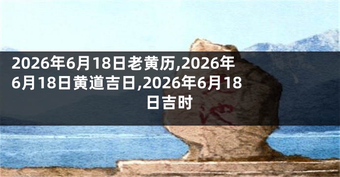 2026年6月18日老黄历,2026年6月18日黄道吉日,2026年6月18日吉时